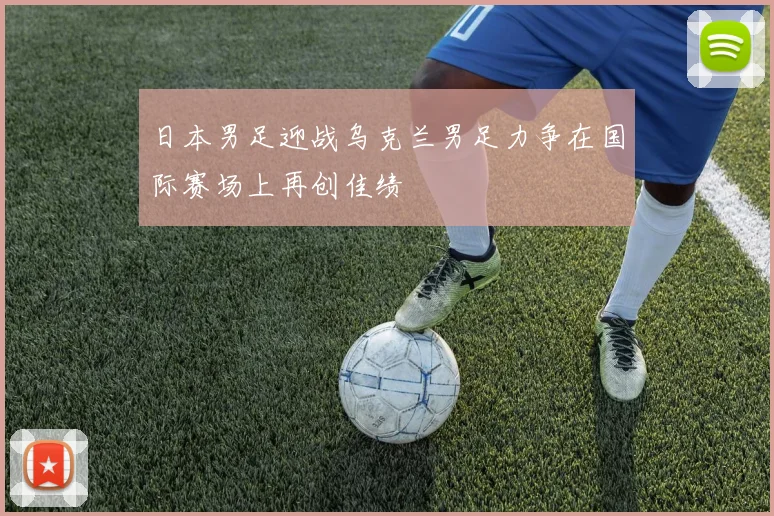 日本男足迎战乌克兰男足力争在国际赛场上再创佳绩