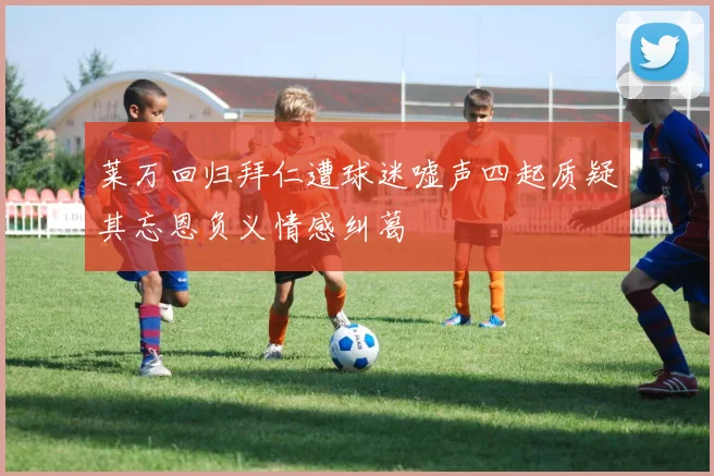 莱万回归拜仁遭球迷嘘声四起质疑其忘恩负义情感纠葛