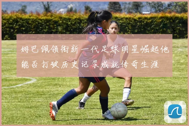 姆巴佩领衔新一代足球明星崛起他能否打破历史记录成就传奇生涯