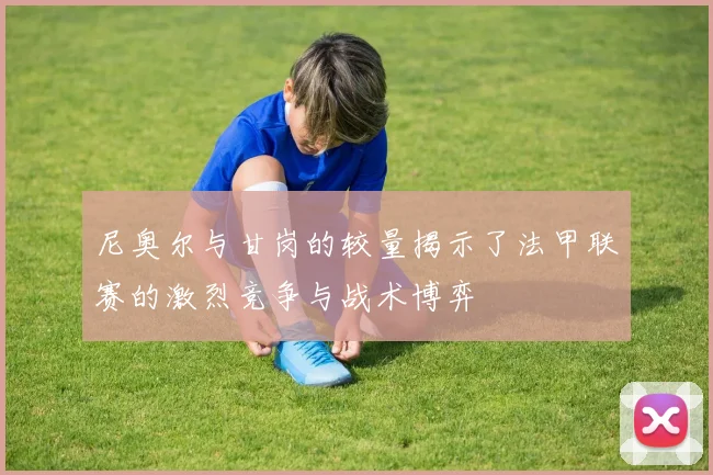 尼奥尔与甘岗的较量揭示了法甲联赛的激烈竞争与战术博弈