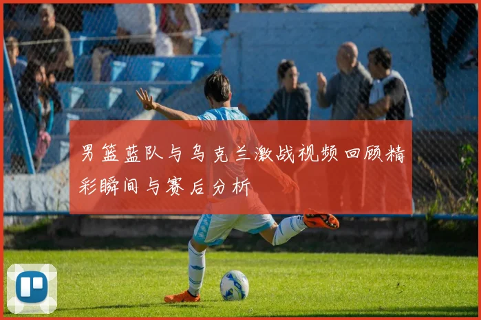 男篮蓝队与乌克兰激战视频回顾精彩瞬间与赛后分析