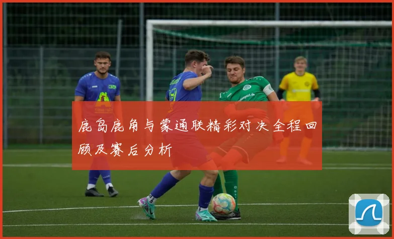 鹿岛鹿角与蒙通联精彩对决全程回顾及赛后分析