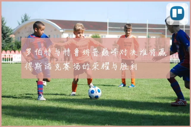 罗伯特与特鲁姆普巅峰对决谁将赢得斯诺克赛场的荣耀与胜利