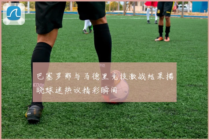 巴塞罗那与马德里竞技激战结果揭晓球迷热议精彩瞬间