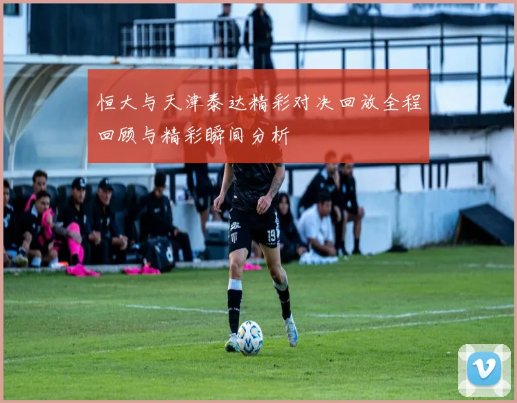 恒大与天津泰达精彩对决回放全程回顾与精彩瞬间分析