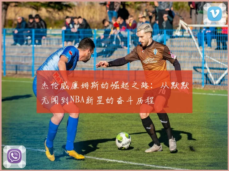 杰伦威廉姆斯的崛起之路：从默默无闻到NBA新星的奋斗历程