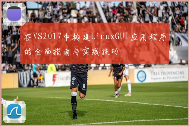 在VS2017中构建LinuxGUI应用程序的全面指南与实践技巧