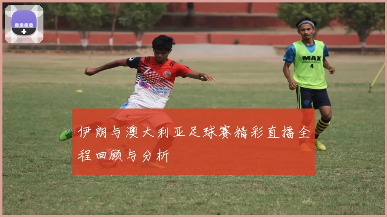 伊朗与澳大利亚足球赛精彩直播全程回顾与分析