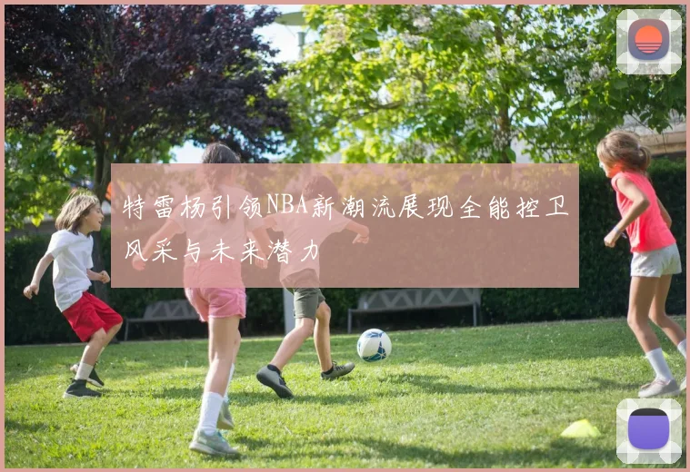 特雷杨引领NBA新潮流展现全能控卫风采与未来潜力