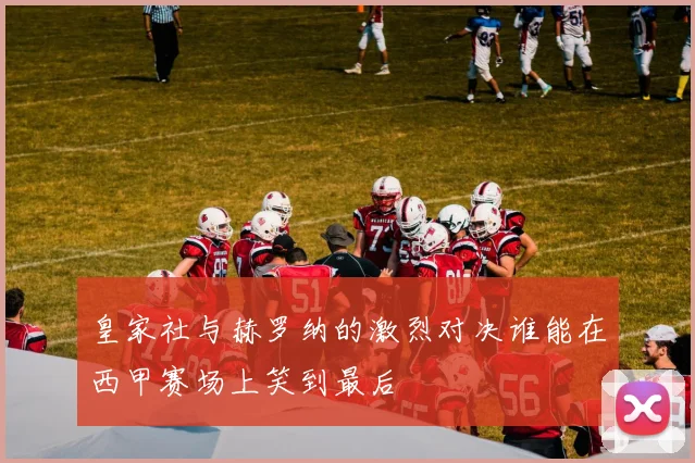 皇家社与赫罗纳的激烈对决谁能在西甲赛场上笑到最后