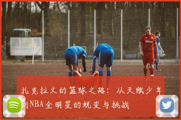 扎克拉文的篮球之路：从天赋少年到NBA全明星的蜕变与挑战
