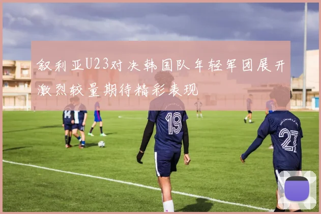 叙利亚U23对决韩国队年轻军团展开激烈较量期待精彩表现