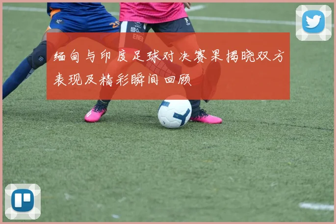 缅甸与印度足球对决赛果揭晓双方表现及精彩瞬间回顾