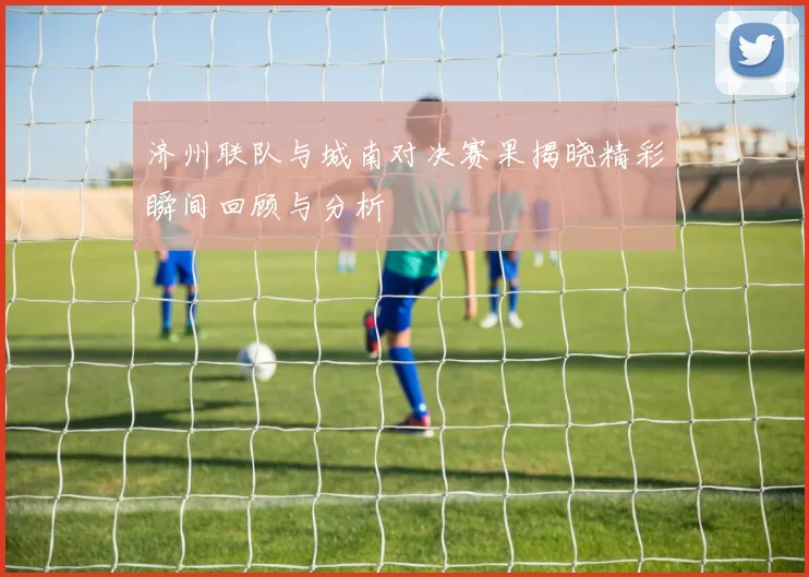 济州联队与城南对决赛果揭晓精彩瞬间回顾与分析