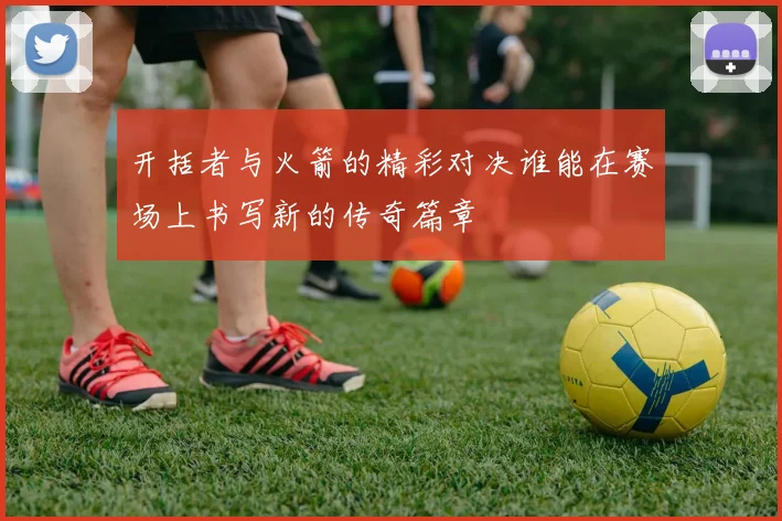 开括者与火箭的精彩对决谁能在赛场上书写新的传奇篇章