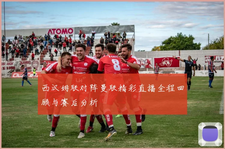 西汉姆联对阵曼联精彩直播全程回顾与赛后分析