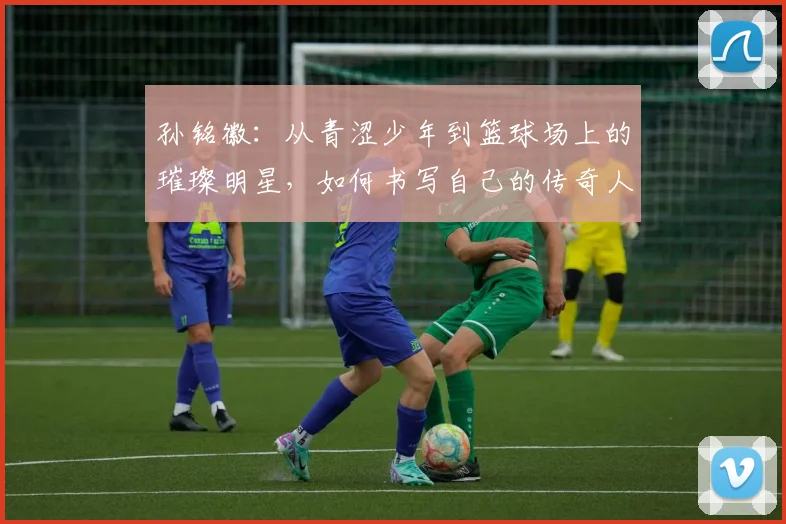 孙铭徽：从青涩少年到篮球场上的璀璨明星，如何书写自己的传奇人生