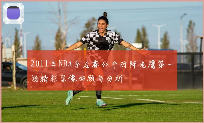2011年NBA季后赛公牛对阵老鹰第一场精彩录像回顾与分析