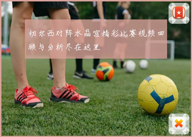 切尔西对阵水晶宫精彩比赛视频回顾与分析尽在这里