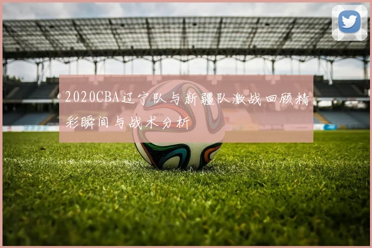 2020CBA辽宁队与新疆队激战回顾精彩瞬间与战术分析