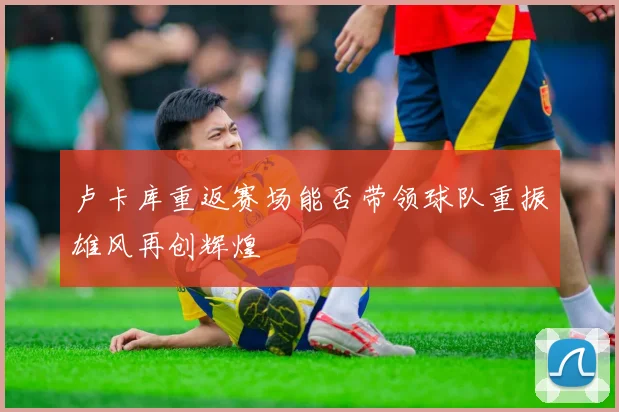 卢卡库重返赛场能否带领球队重振雄风再创辉煌