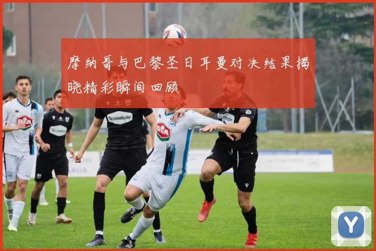 摩纳哥与巴黎圣日耳曼对决结果揭晓精彩瞬间回顾