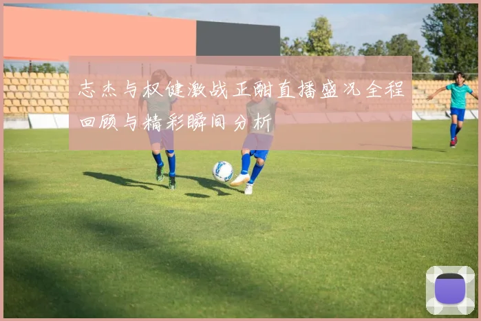 志杰与权健激战正酣直播盛况全程回顾与精彩瞬间分析