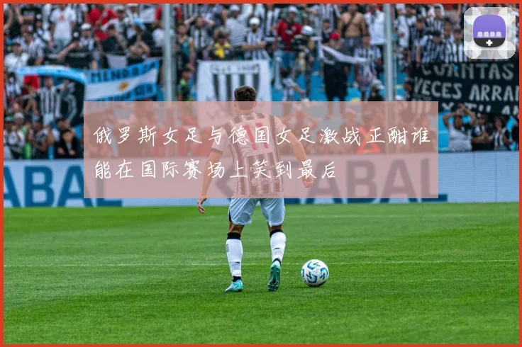 俄罗斯女足与德国女足激战正酣谁能在国际赛场上笑到最后