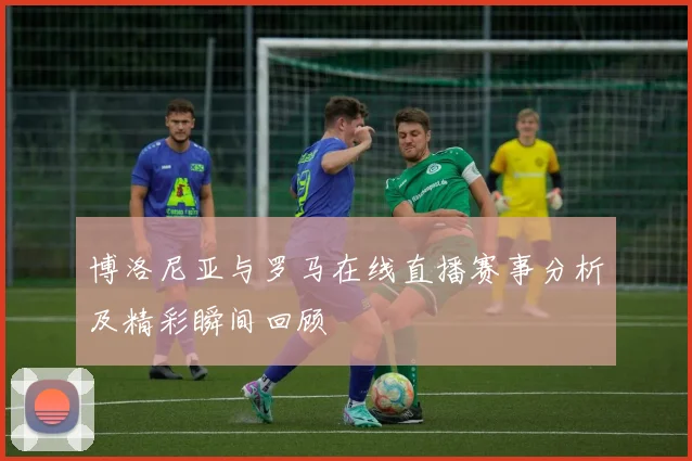 博洛尼亚与罗马在线直播赛事分析及精彩瞬间回顾