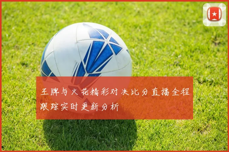 王牌与火花精彩对决比分直播全程跟踪实时更新分析
