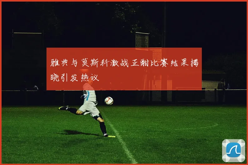 雅典与莫斯科激战正酣比赛结果揭晓引发热议