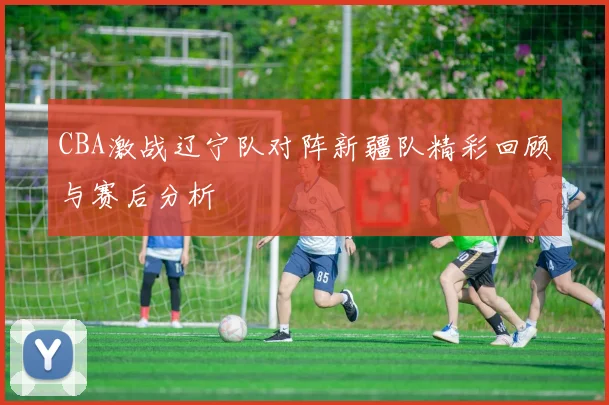 CBA激战辽宁队对阵新疆队精彩回顾与赛后分析
